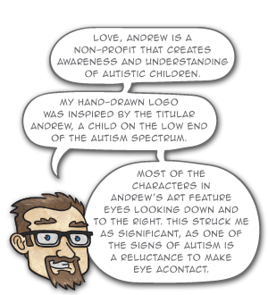 love, Andrew is a non-profit that creates awareness and understanding of autistic children. My hand-drawn logo
was inspired by the titular Andrew, a child on the low end of the autism spectrum. Most of the characters in Andrew’s art feature eyes looking down and to the right. This struck me as significant, as one of the signs of autism is a reluctance to make eye acontact.